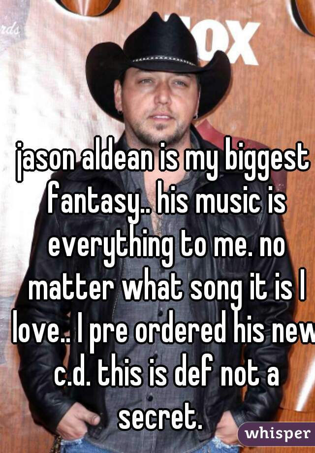 jason aldean is my biggest fantasy.. his music is everything to me. no matter what song it is I love.. I pre ordered his new c.d. this is def not a secret.  