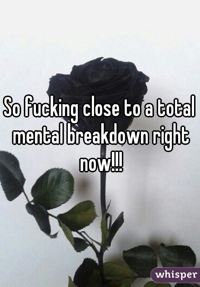 So fucking close to a total mental breakdown right now!!!