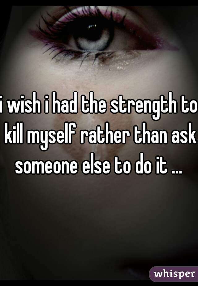 i wish i had the strength to kill myself rather than ask someone else to do it … 