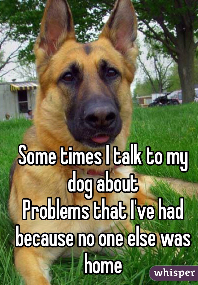 Some times I talk to my dog about
Problems that I've had because no one else was home