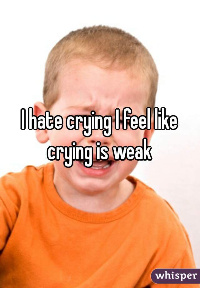 I hate crying I feel like crying is weak 