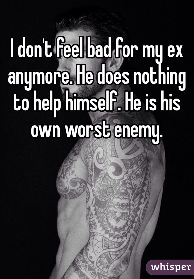 I don't feel bad for my ex anymore. He does nothing to help himself. He is his own worst enemy. 
