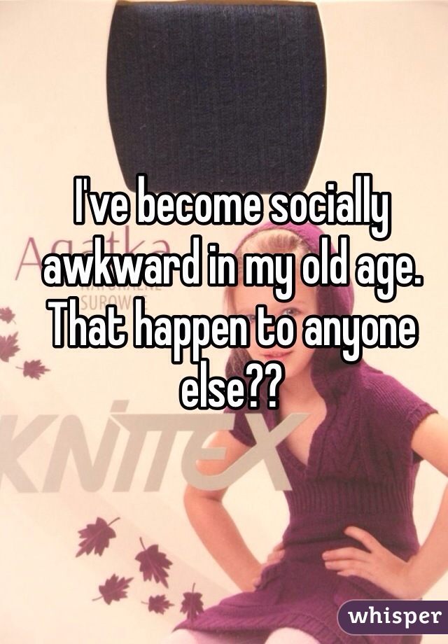I've become socially awkward in my old age. That happen to anyone else??