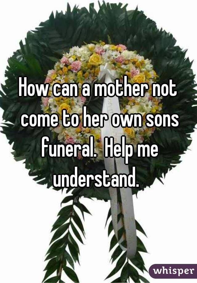 How can a mother not come to her own sons funeral.  Help me understand.  