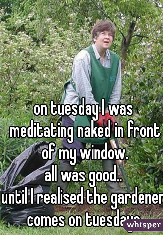 on tuesday I was meditating naked in front of my window.
all was good..
until I realised the gardener comes on tuesdays.