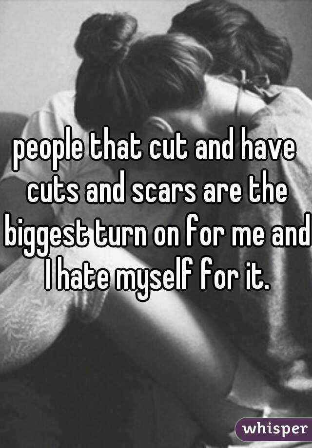 people that cut and have cuts and scars are the biggest turn on for me and I hate myself for it.