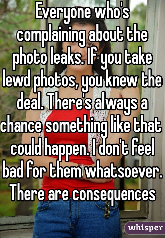 Everyone who's complaining about the photo leaks. If you take lewd photos, you knew the deal. There's always a chance something like that could happen. I don't feel bad for them whatsoever. There are consequences