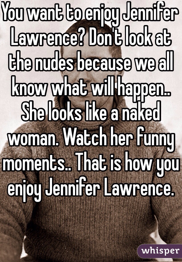 You want to enjoy Jennifer  Lawrence? Don't look at the nudes because we all know what will happen.. She looks like a naked woman. Watch her funny moments.. That is how you enjoy Jennifer Lawrence. 