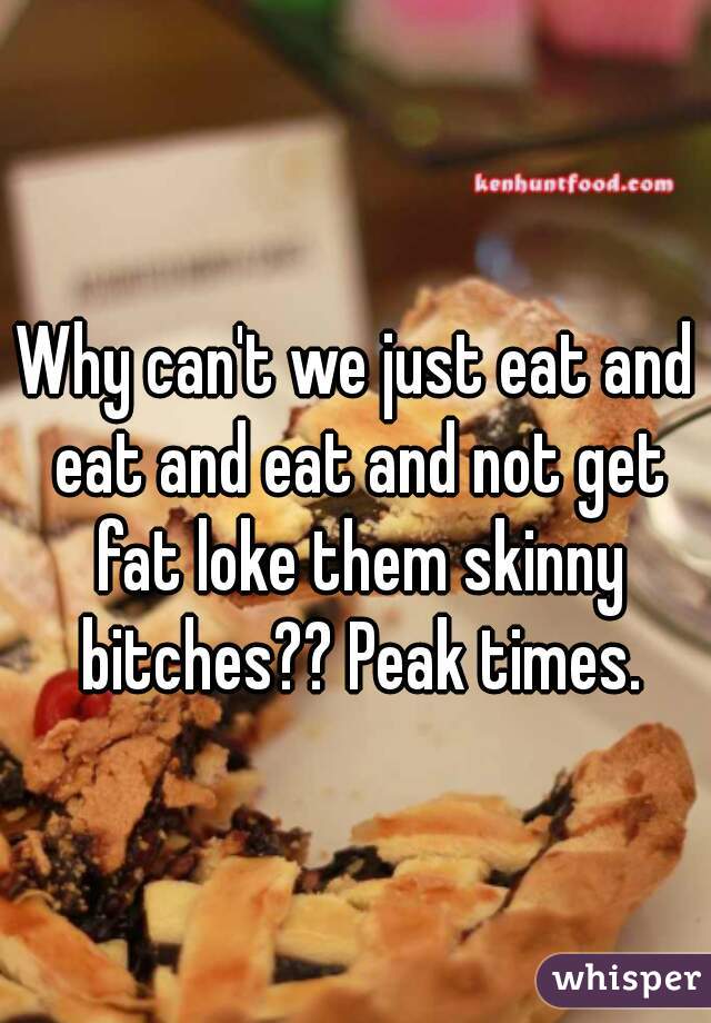 Why can't we just eat and eat and eat and not get fat loke them skinny bitches?? Peak times.