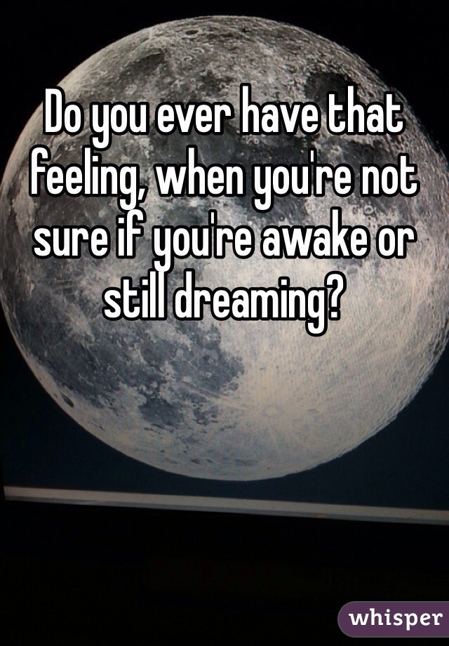 Do you ever have that feeling, when you're not sure if you're awake or still dreaming? 