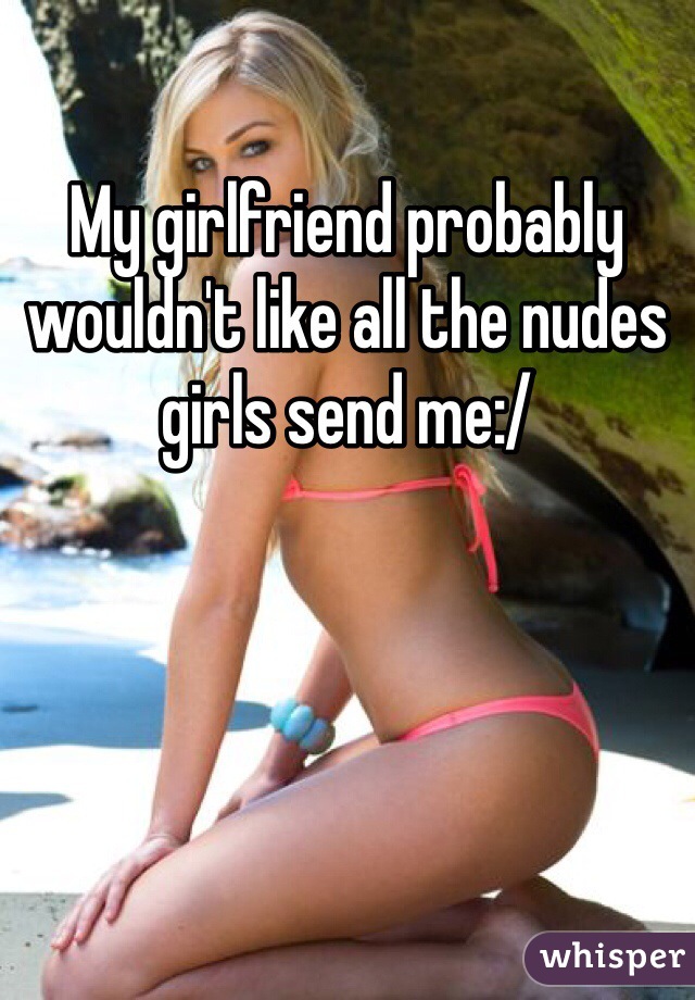 My girlfriend probably wouldn't like all the nudes girls send me:/