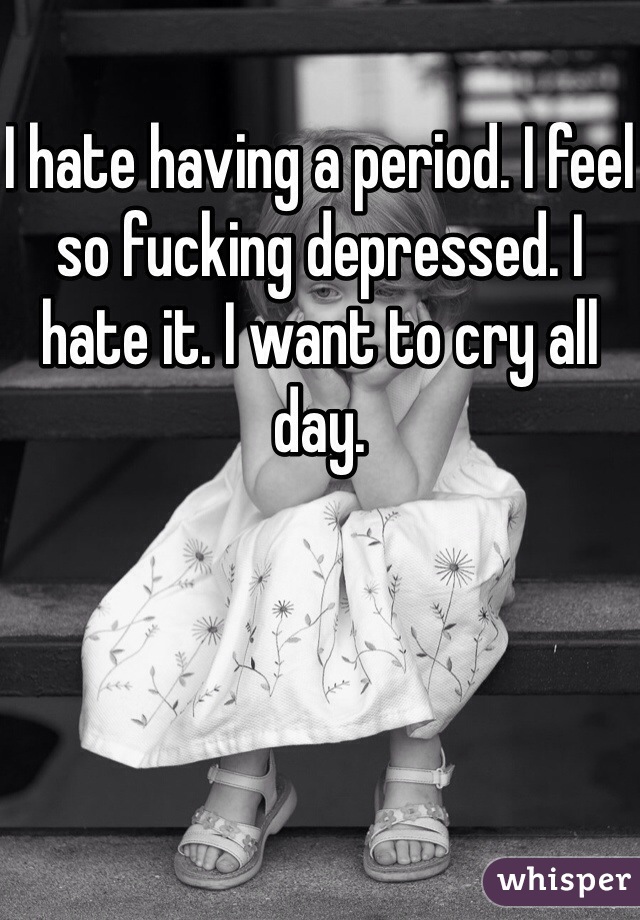 I hate having a period. I feel so fucking depressed. I hate it. I want to cry all day. 