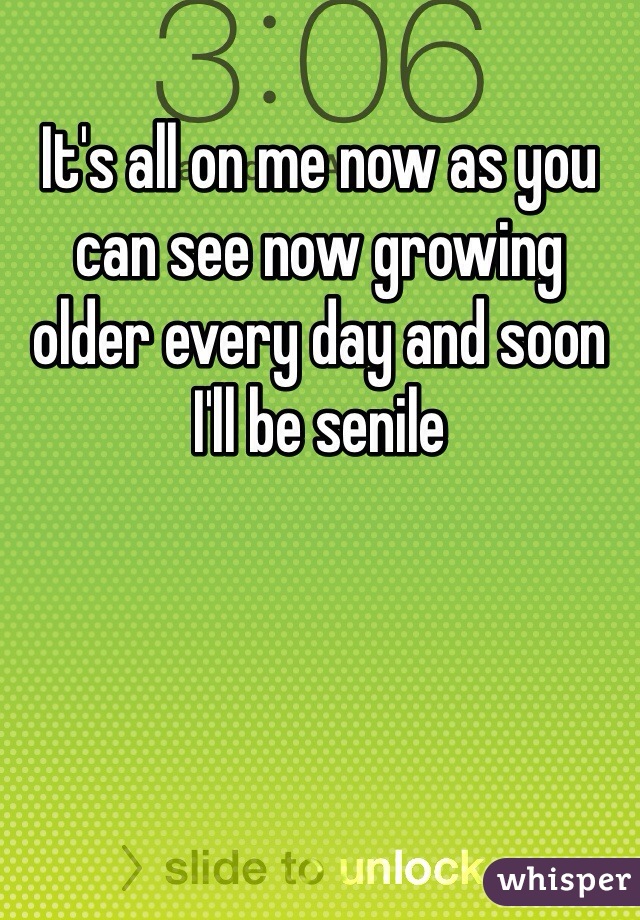 It's all on me now as you can see now growing older every day and soon I'll be senile 