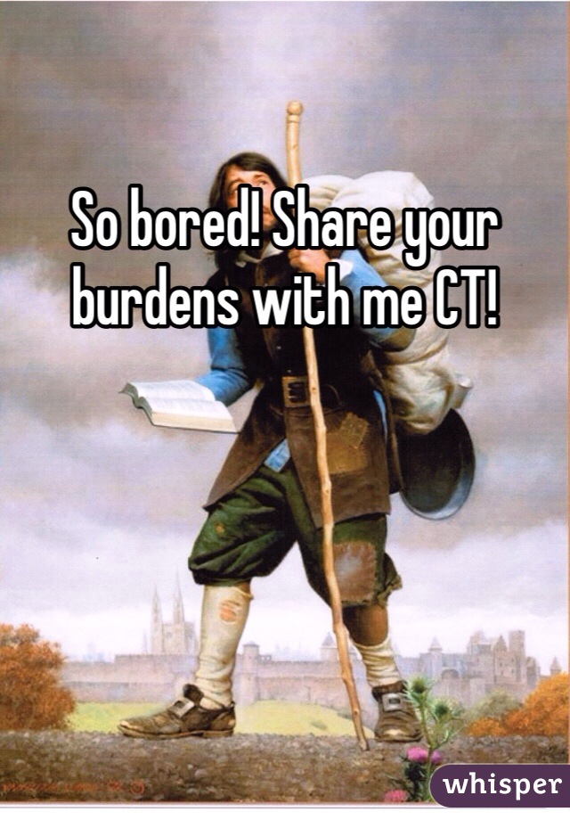 So bored! Share your burdens with me CT!