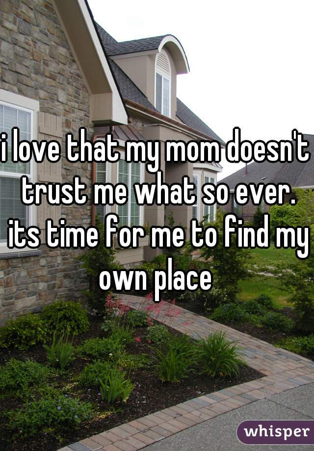 i love that my mom doesn't trust me what so ever. its time for me to find my own place 