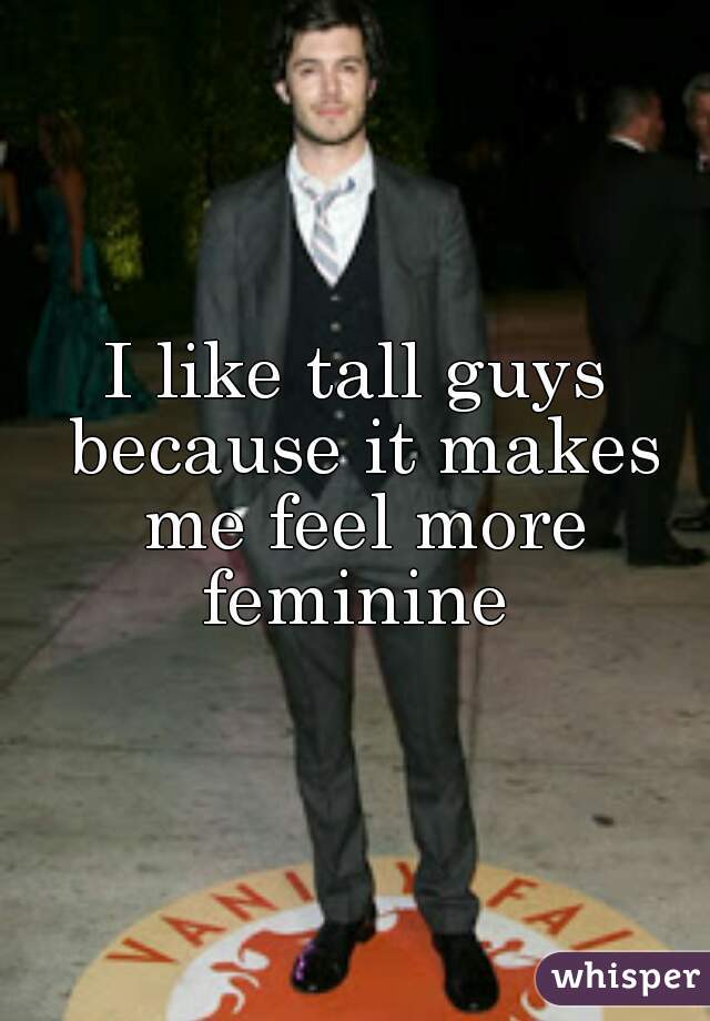 I like tall guys because it makes me feel more feminine 