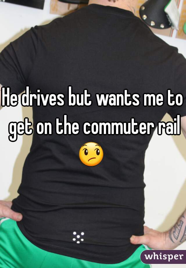 He drives but wants me to get on the commuter rail 😞   