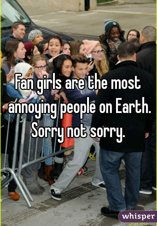 Fan girls are the most annoying people on Earth. Sorry not sorry. 