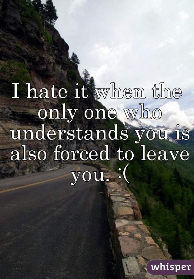 I hate it when the only one who understands you is also forced to leave you. :(