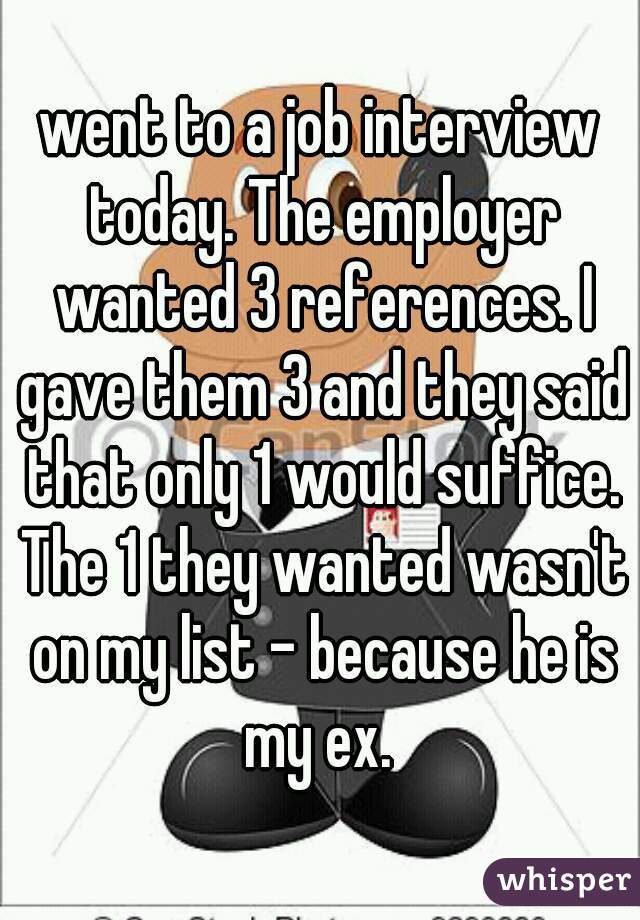 went to a job interview today. The employer wanted 3 references. I gave them 3 and they said that only 1 would suffice. The 1 they wanted wasn't on my list - because he is my ex. 