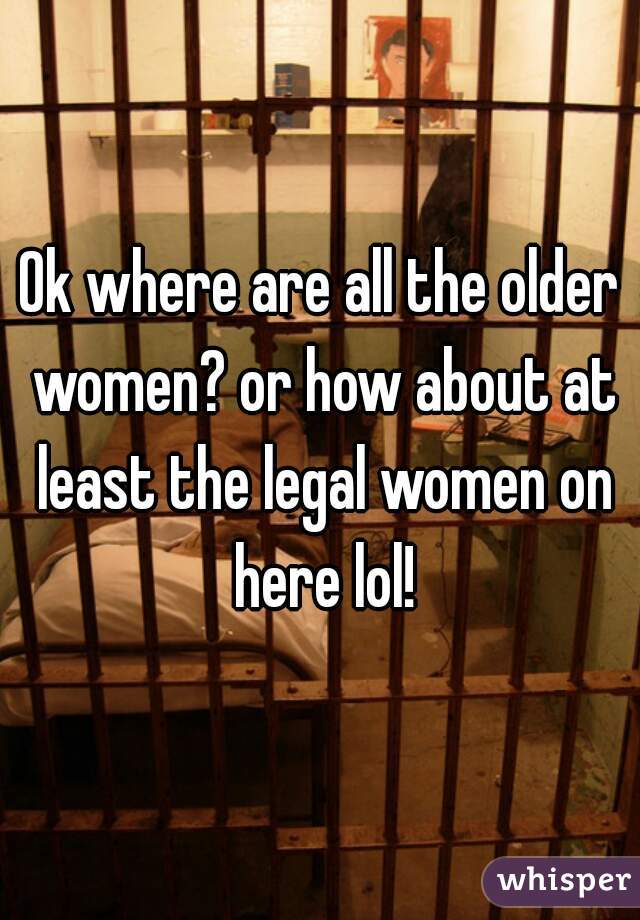 Ok where are all the older women? or how about at least the legal women on here lol!