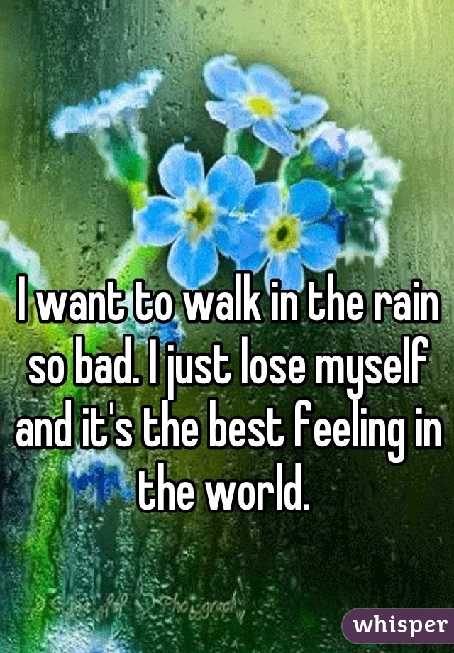I want to walk in the rain so bad. I just lose myself and it's the best feeling in the world. 