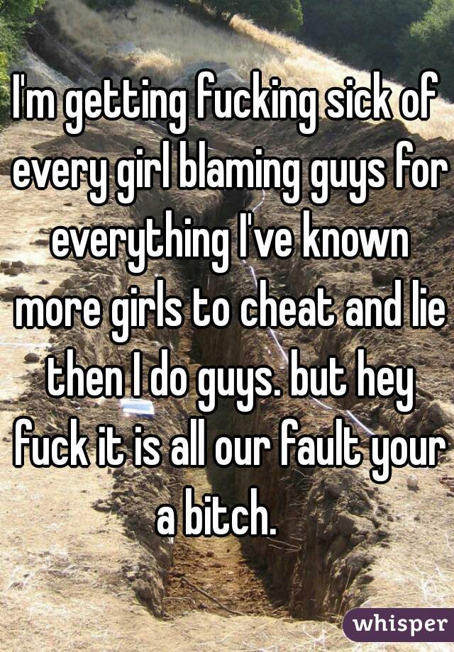 I'm getting fucking sick of every girl blaming guys for everything I've known more girls to cheat and lie then I do guys. but hey fuck it is all our fault your a bitch.   