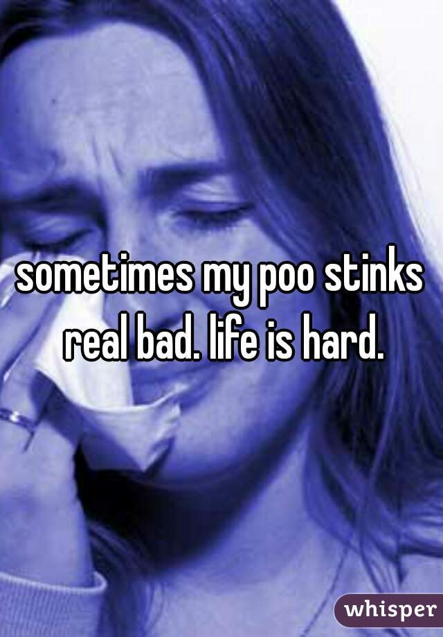 sometimes my poo stinks real bad. life is hard.