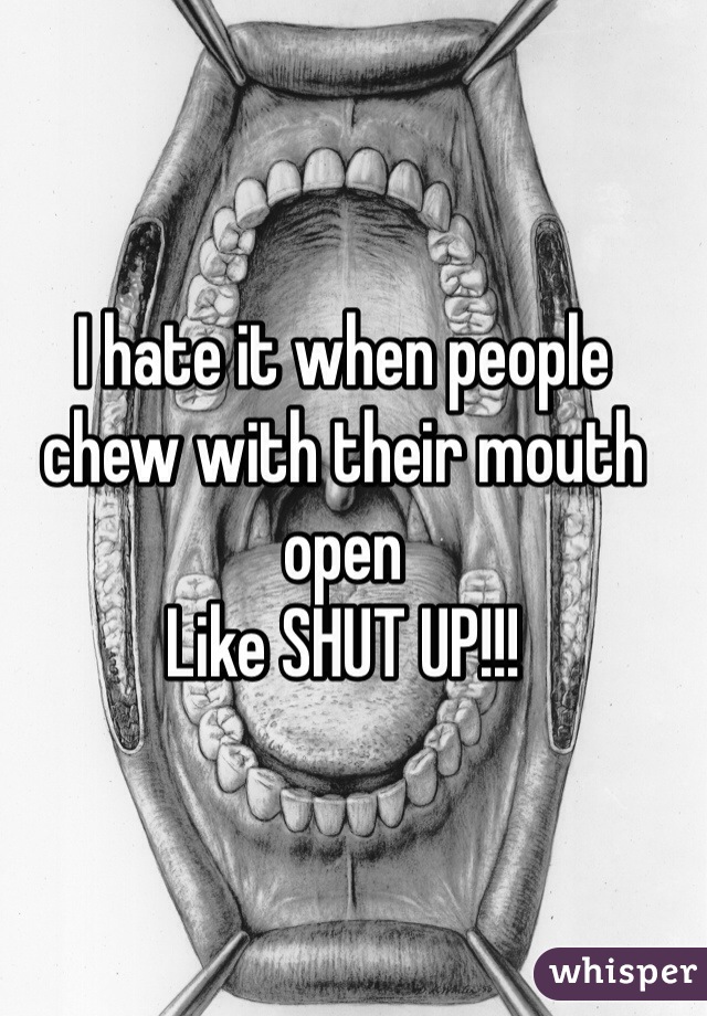 I hate it when people chew with their mouth open
Like SHUT UP!!!