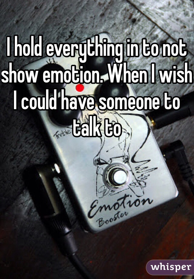 I hold everything in to not show emotion. When I wish I could have someone to talk to