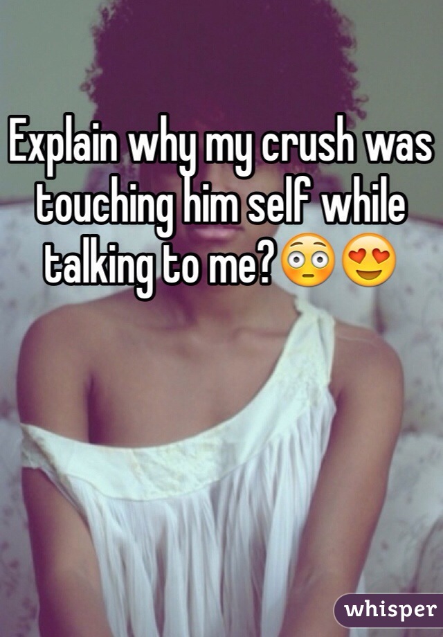 Explain why my crush was touching him self while talking to me?😳😍