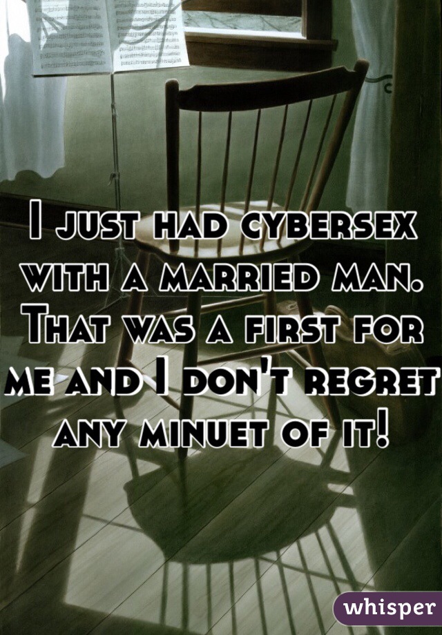I just had cybersex with a married man. That was a first for me and I don't regret any minuet of it!