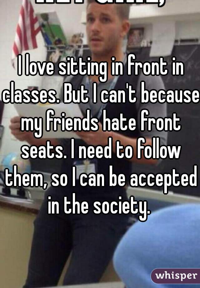  I love sitting in front in classes. But I can't because my friends hate front seats. I need to follow them, so I can be accepted in the society. 