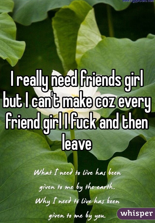 I really need friends girl but I can't make coz every friend girl I fuck and then leave