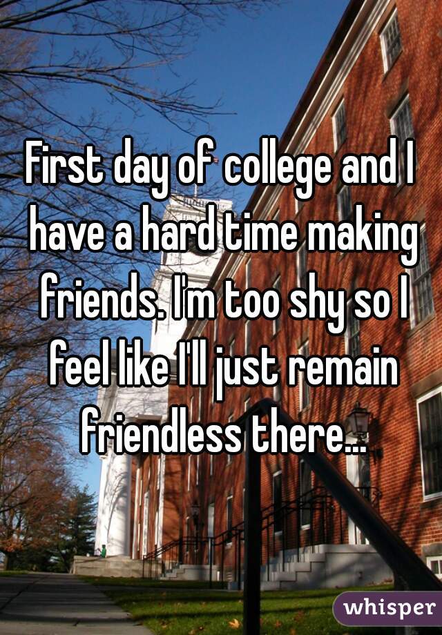 First day of college and I have a hard time making friends. I'm too shy so I feel like I'll just remain friendless there...