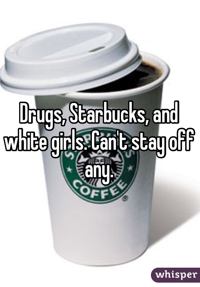 Drugs, Starbucks, and white girls. Can't stay off any.