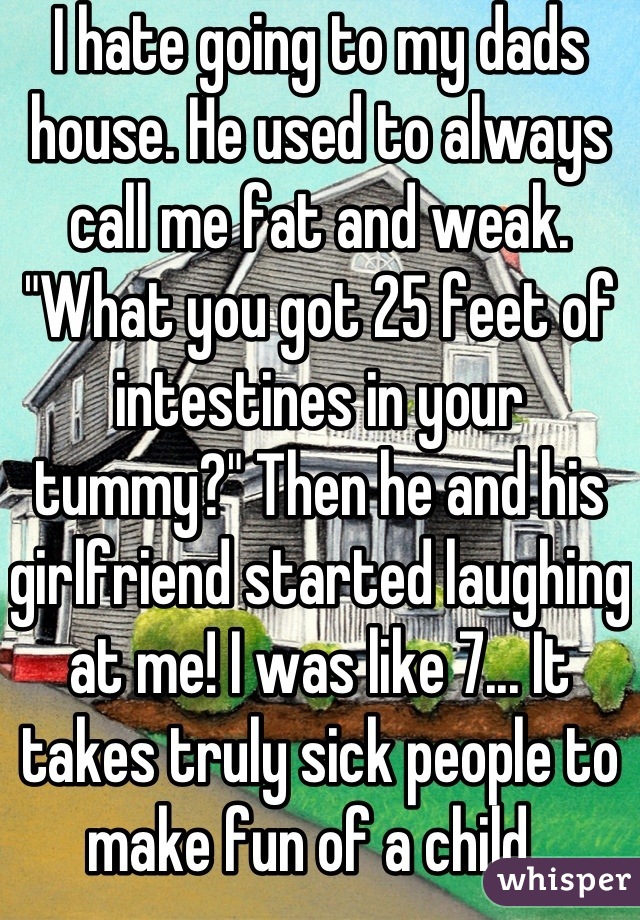 I hate going to my dads house. He used to always call me fat and weak. "What you got 25 feet of intestines in your tummy?" Then he and his girlfriend started laughing at me! I was like 7... It takes truly sick people to make fun of a child. 
