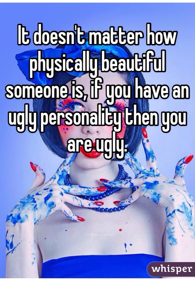 It doesn't matter how physically beautiful someone is, if you have an ugly personality then you are ugly. 
