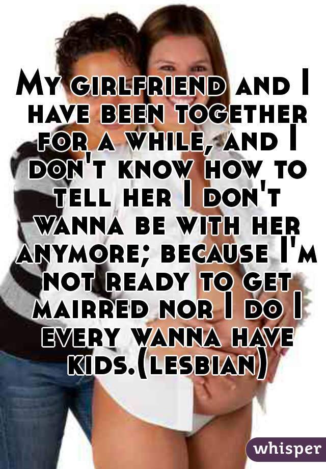 My girlfriend and I have been together for a while, and I don't know how to tell her I don't wanna be with her anymore; because I'm not ready to get mairred nor I do I every wanna have kids.(lesbian)