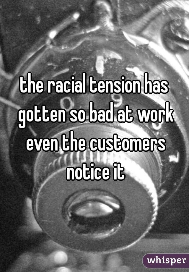 the racial tension has gotten so bad at work even the customers notice it