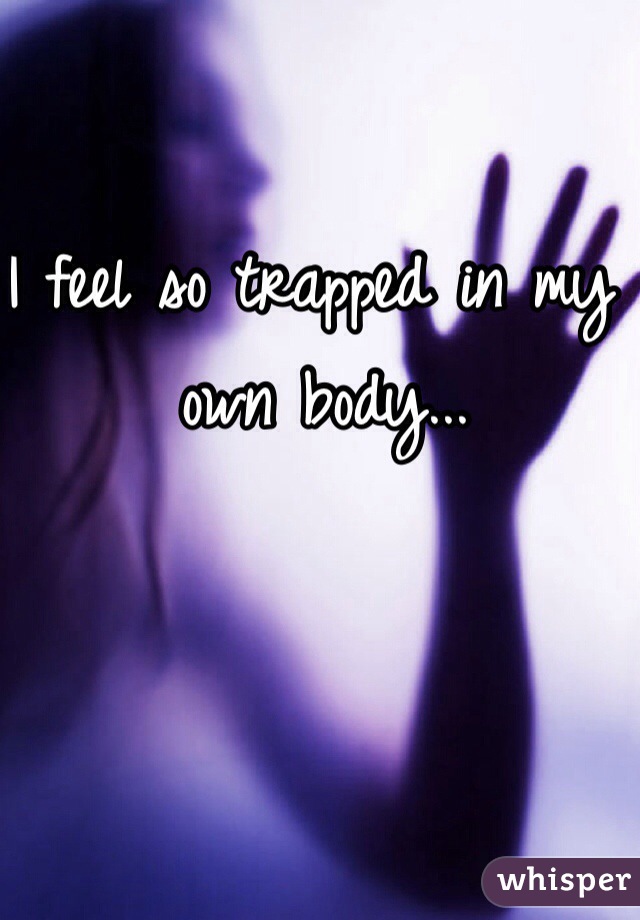 I feel so trapped in my own body...
