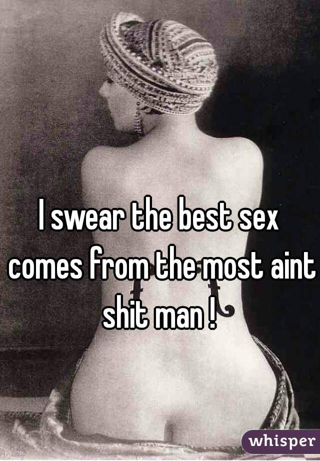 I swear the best sex comes from the most aint shit man ! 