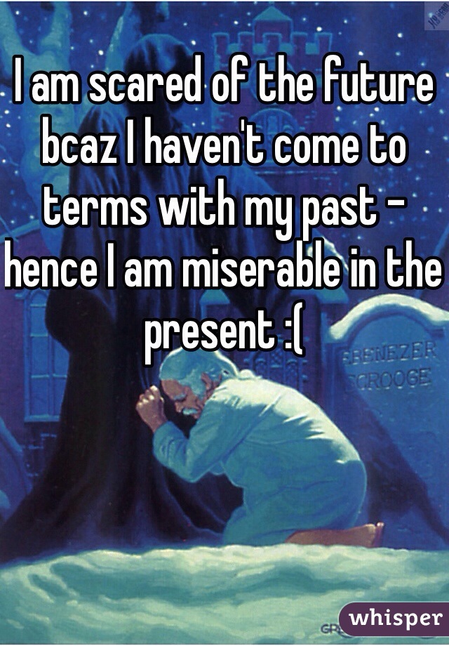 I am scared of the future bcaz I haven't come to terms with my past - hence I am miserable in the present :(