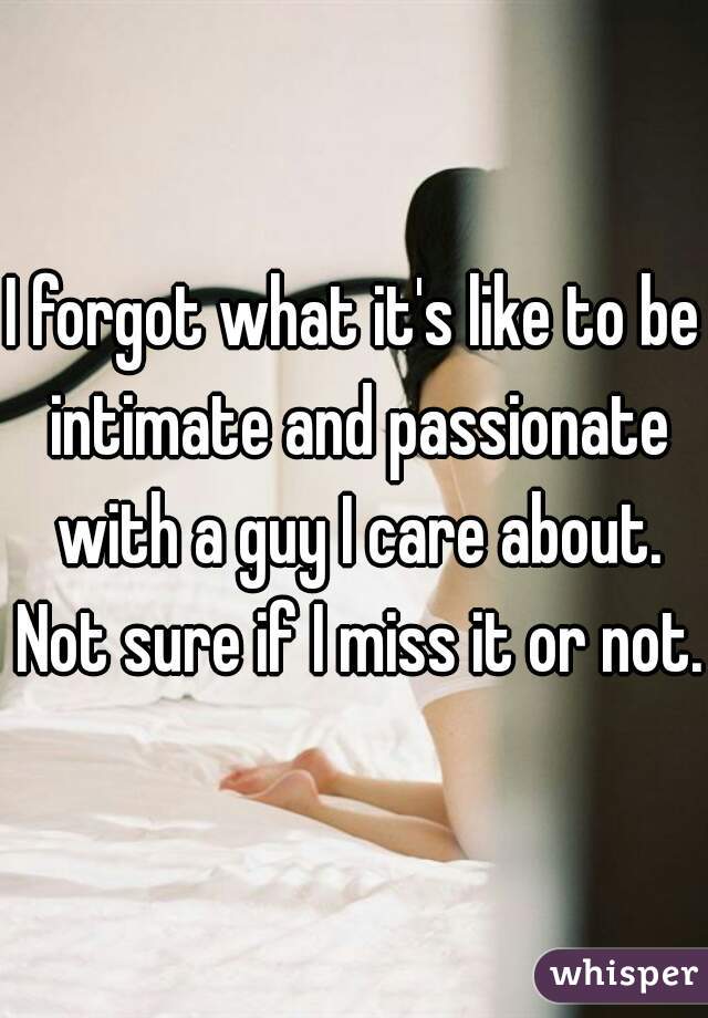 I forgot what it's like to be intimate and passionate with a guy I care about. Not sure if I miss it or not. 