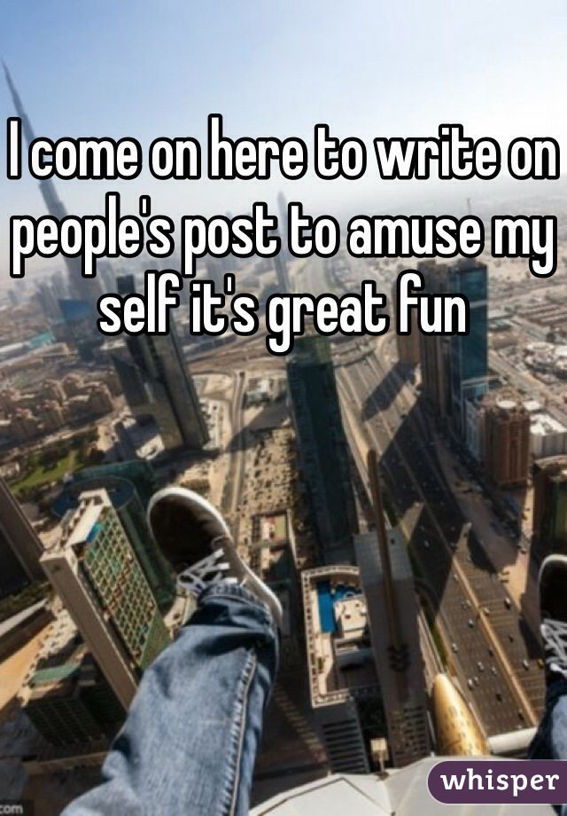 I come on here to write on people's post to amuse my self it's great fun 