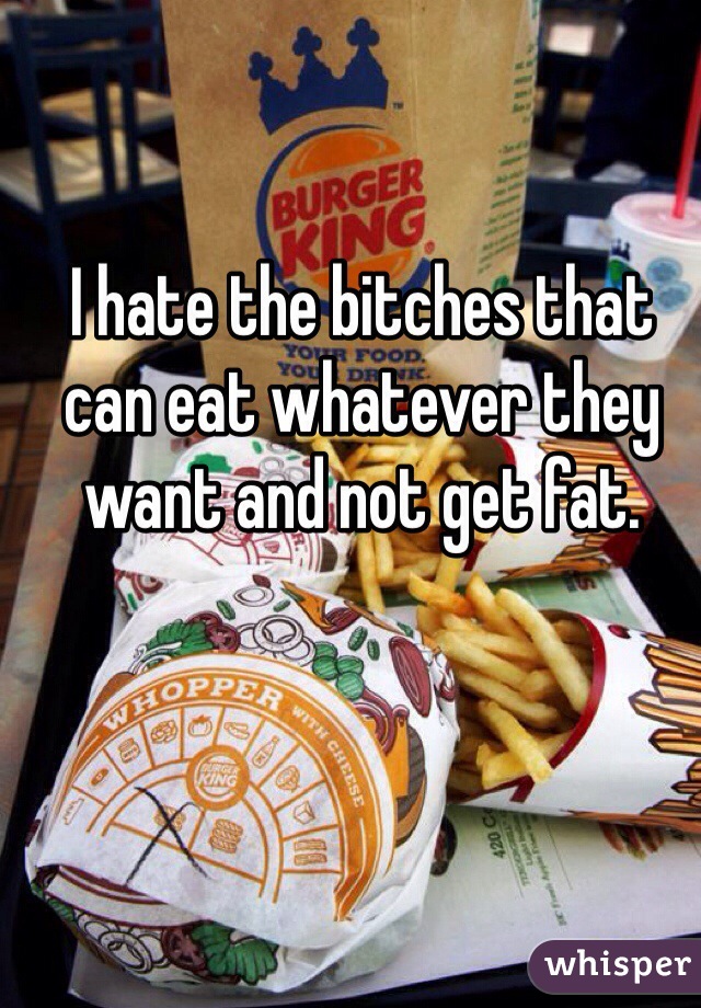I hate the bitches that can eat whatever they want and not get fat.