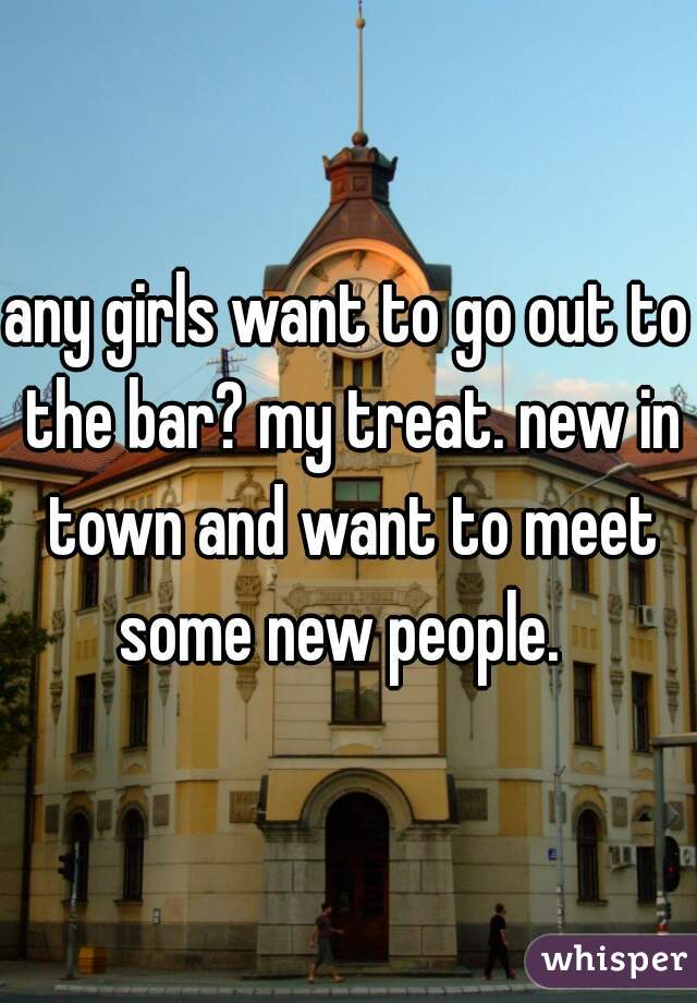 any girls want to go out to the bar? my treat. new in town and want to meet some new people.  