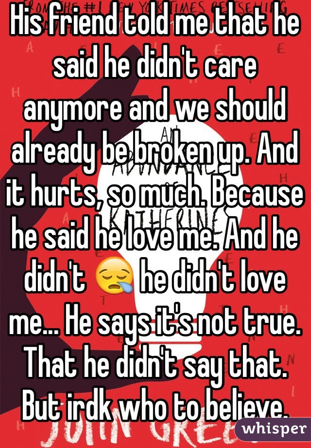 His friend told me that he said he didn't care anymore and we should already be broken up. And it hurts, so much. Because he said he love me. And he didn't 😪 he didn't love me... He says it's not true. That he didn't say that. But irdk who to believe. 
