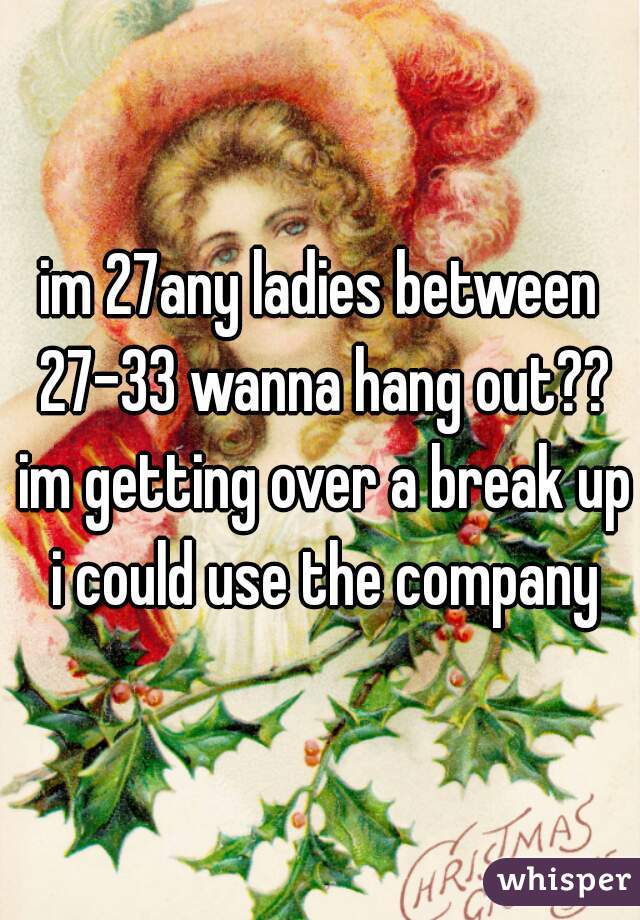 im 27any ladies between 27-33 wanna hang out?? im getting over a break up i could use the company
