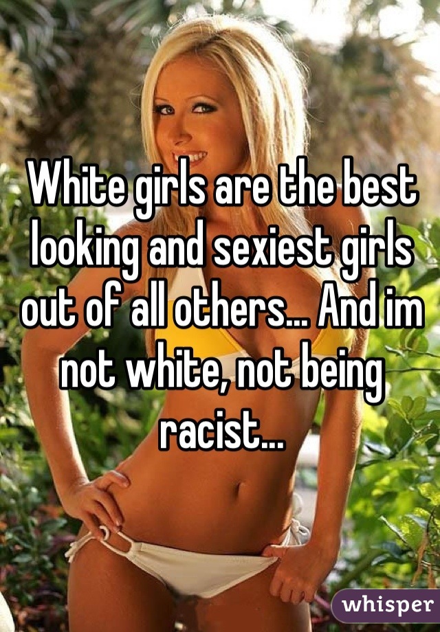 White girls are the best looking and sexiest girls out of all others... And im not white, not being racist...